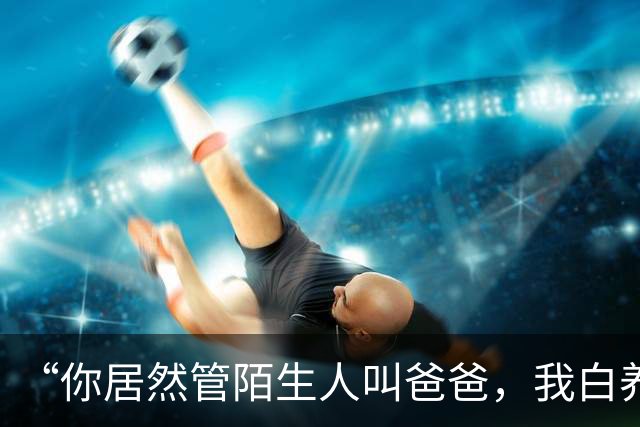 “你居然管陌生人叫爸爸，我白养你了”