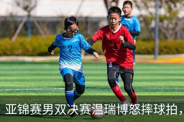亚锦赛男双决赛温瑞博怒摔球拍，输给队友就这脾气？