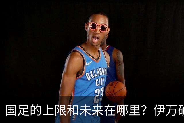 国足的上限和未来在哪里？伊万确实不算国足良配