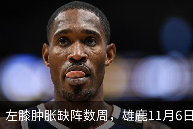 左膝肿胀缺阵数周，雄鹿11月6日对阵猛龙少了一大威胁