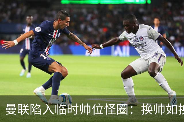 曼联陷入临时帅位怪圈：换帅如换刀，转正即平庸？