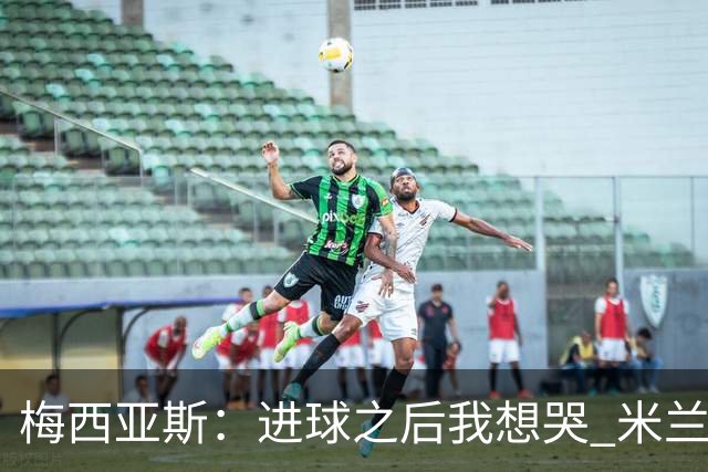梅西亚斯：进球之后我想哭 米兰必须战斗到最后