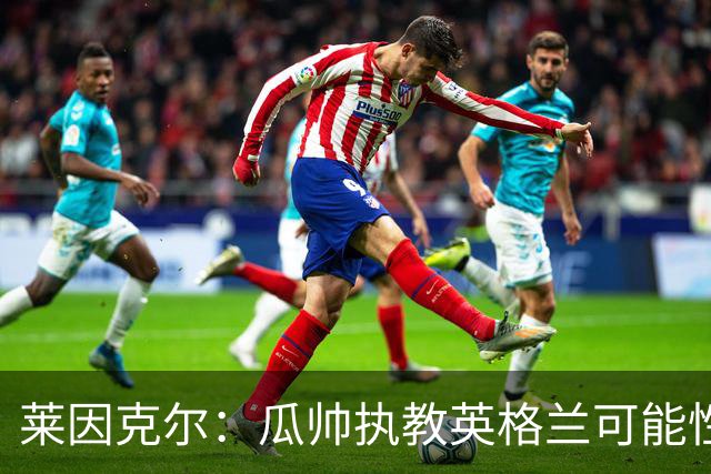 莱因克尔：瓜帅执教英格兰可能性不大