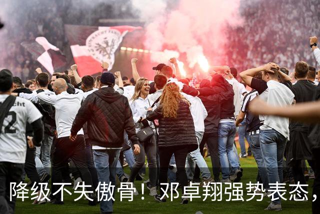 降级不失傲骨！邓卓翔强势表态，率三镇全力冲击重返中超