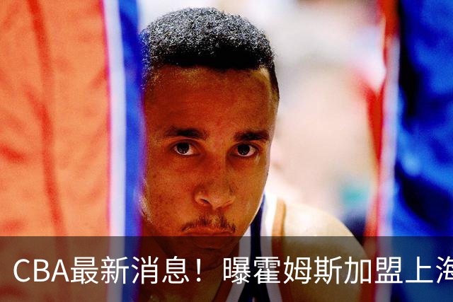 CBA最新消息！曝霍姆斯加盟上海男篮，王浩然或缺席第一阶段